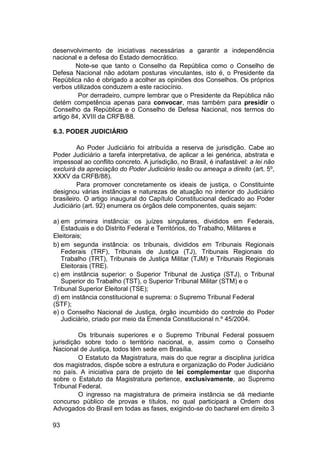 desenvolvimento de iniciativas necessárias a garantir a independência
nacional e a defesa do Estado democrático.
Note-se que tanto o Conselho da República como o Conselho de
Defesa Nacional não adotam posturas vinculantes, isto é, o Presidente da
República não é obrigado a acolher as opiniões dos Conselhos. Os próprios
verbos utilizados conduzem a este raciocínio.
Por derradeiro, cumpre lembrar que o Presidente da República não
detém competência apenas para convocar, mas também para presidir o
Conselho da República e o Conselho de Defesa Nacional, nos termos do
artigo 84, XVIII da CRFB/88.
6.3. PODER JUDICIÁRIO
Ao Poder Judiciário foi atribuída a reserva de jurisdição. Cabe ao
Poder Judiciário a tarefa interpretativa, de aplicar a lei genérica, abstrata e
impessoal ao conflito concreto. A jurisdição, no Brasil, é inafastável: a lei não
excluirá da apreciação do Poder Judiciário lesão ou ameaça a direito (art. 5º,
XXXV da CRFB/88).
Para promover concretamente os ideais de justiça, o Constituinte
designou várias instâncias e naturezas de atuação no interior do Judiciário
brasileiro. O artigo inaugural do Capítulo Constitucional dedicado ao Poder
Judiciário (art. 92) enumera os órgãos dele componentes, quais sejam:
a) em primeira instância: os juízes singulares, divididos em Federais,
Estaduais e do Distrito Federal e Territórios, do Trabalho, Militares e
Eleitorais;
b) em segunda instância: os tribunais, divididos em Tribunais Regionais
Federais (TRF), Tribunais de Justiça (TJ), Tribunais Regionais do
Trabalho (TRT), Tribunais de Justiça Militar (TJM) e Tribunais Regionais
Eleitorais (TRE).
c) em instância superior: o Superior Tribunal de Justiça (STJ), o Tribunal
Superior do Trabalho (TST), o Superior Tribunal Militar (STM) e o
Tribunal Superior Eleitoral (TSE);
d) em instância constitucional e suprema: o Supremo Tribunal Federal
(STF);
e) o Conselho Nacional de Justiça, órgão incumbido do controle do Poder
Judiciário, criado por meio da Emenda Constitucional n.º 45/2004.
Os tribunais superiores e o Supremo Tribunal Federal possuem
jurisdição sobre todo o território nacional, e, assim como o Conselho
Nacional de Justiça, todos têm sede em Brasília.
O Estatuto da Magistratura, mais do que regrar a disciplina jurídica
dos magistrados, dispõe sobre a estrutura e organização do Poder Judiciário
no país. A iniciativa para de projeto de lei complementar que disponha
sobre o Estatuto da Magistratura pertence, exclusivamente, ao Supremo
Tribunal Federal.
O ingresso na magistratura de primeira instância se dá mediante
concurso público de provas e títulos, no qual participará a Ordem dos
Advogados do Brasil em todas as fases, exigindo-se do bacharel em direito 3
93
 