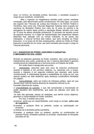 anos, no mínimo, de atividade jurídica. Aprovado, o candidato ocupará o
cargo de juiz substituto, inicialmente.
Mas o ingresso na magistratura também pode ocorrer mediante
nomeação, pelo denominado quinto constitucional. Por esta regra, um quinto
dos lugares dos Tribunais de Justiça dos Estados e do Distrito Federal e
Territórios, bem como dos Tribunais Regionais Federais será ocupado por
membros do Ministério Público com mais de 10 anos de carreira e de
advogados de notório saber jurídico e reputação ilibada, também com mais
de 10 anos de efetiva atividade profissional. O processo de escolha ocorre
da seguinte maneira: a) o órgão de representação das respectivas classes
elaborará lista sêxtupla com os nomes indicados; b) de posse das
indicações, o tribunal formará lista tríplice, que será remetida ao Poder
Executivo; c) no prazo de 20 dias subsequentes, caberá ao Chefe do Poder
Executivo a escolha de um nome, que será nomeado para ocupar o cargo no
Tribunal pertinente.
6.3.1. GARANTIAS DO PODER JUDICIÁRIO E GARANTIAS
E IMPEDIMENTOS DOS JUÍZES
Quando se estipulam garantias ao Poder Judiciário, bem como garantias e
impedimentos aos juízes, pretende-se dar a máxima efetividade à garantia
constitucional da independência e harmonia entre os Poderes da União.
Em razão disso é assegurado aos juízes:
a) vitaliciedade, adquirida após dois anos de exercício profissional,
quando o ingresso é em primeira instância, ou, adquirida com a posse,
quando o ingresso é em segunda instância (por exemplo, pelo quinto
constitucional). A vitaliciedade garante a estabilidade do cargo ao juiz, que
apenas poderá ser dele destituído após sentença condenatória transitada
em julgado;
b) inamovibilidade, salvo por motivo de interesse público, caso em que
deverá haver voto da maioria absoluta do respectivo tribunal ou do
Conselho Nacional de Justiça;
c) irredutibilidade de subsídio, o que não compreende a manutenção do
poder aquisitivo dos rendimentos, que pode ser alterado com base na
inflação.
Ao lado das garantias, pesam as vedações, que dentre outros objetivos,
garantem a imparcialidade do Poder Judiciário.
Por isso, é vedado aos juízes:
a) exercer, ainda que em disponibilidade, outro cargo ou função, salvo uma
de magistério;
b) receber, a qualquer título ou pretexto, custas ou participação em
processo;
c) dedicar-se à atividade político-partidária.
d) receber, a qualquer título ou pretexto, auxílios ou contribuições de
pessoas físicas, entidades públicas ou privadas, ressalvadas as exceções
previstas em lei;
94
 
