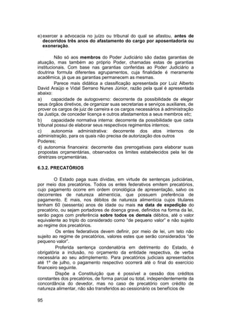 e) exercer a advocacia no juízo ou tribunal do qual se afastou, antes de
decorridos três anos do afastamento do cargo por aposentadoria ou
exoneração.
Não só aos membros do Poder Judiciário são dadas garantias de
atuação, mas também ao próprio Poder, chamadas estas de garantias
institucionais. Com base nas garantias conferidas ao Poder Judiciário a
doutrina formula diferentes agrupamentos, cuja finalidade é meramente
acadêmica, já que as garantias permanecem as mesmas.
Parece mais didática a classificação apresentada por Luiz Alberto
David Araújo e Vidal Serrano Nunes Júnior, razão pela qual é apresentada
abaixo:
a) capacidade de autogoverno: decorrente da possibilidade de eleger
seus órgãos diretivos, de organizar suas secretarias e serviços auxiliares, de
prover os cargos de juiz de carreira e os cargos necessários à administração
da Justiça, de conceder licença e outros afastamentos a seus membros etc;
b) capacidade normativa interna: decorrente da possibilidade que cada
tribunal possui de elaborar seus respectivos regimentos internos;
c) autonomia administrativa: decorrente dos atos internos de
administração, para os quais não precisa de autorização dos outros
Poderes;
d) autonomia financeira: decorrente das prerrogativas para elaborar suas
propostas orçamentárias, observados os limites estabelecidos pela lei de
diretrizes orçamentárias.
6.3.2. PRECATÓRIOS
O Estado paga suas dívidas, em virtude de sentenças judiciárias,
por meio dos precatórios. Todos os entes federativos emitem precatórios,
cujo pagamento ocorre em ordem cronológica de apresentação, salvo os
decorrentes de natureza alimentícia, que possuem preferência de
pagamento. E mais, nos débitos de natureza alimentícia cujos titulares
tenham 60 (sessenta) anos de idade ou mais na data de expedição do
precatório, ou sejam portadores de doença grave, definidos na forma da lei,
serão pagos com preferência sobre todos os demais débitos, até o valor
equivalente ao triplo do considerado como “de pequeno valor” e não sujeito
ao regime dos precatórios.
Os entes federativos devem definir, por meio de lei, um teto não
sujeito ao regime de precatórios, valores estes que serão considerados “de
pequeno valor”.
Proferida sentença condenatória em detrimento do Estado, é
obrigatória a inclusão, no orçamento da entidade respectiva, de verba
necessária ao seu adimplemento. Para precatórios judiciais apresentados
até 1º de julho, o pagamento respectivo ocorrerá até o final do exercício
financeiro seguinte.
Dispõe a Constituição que é possível a cessão dos créditos
constantes dos precatórios, de forma parcial ou total, independentemente da
concordância do devedor, mas no caso de precatório com crédito de
natureza alimentar, não são transferidos ao cessionário os benefícios de
95
 