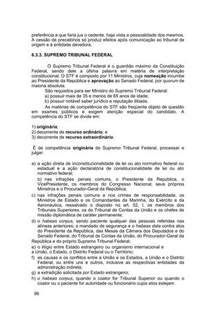 preferência a que faria jus o cedente, haja vista a pessoalidade dos mesmos.
A cessão de precatórios só produz efeitos após comunicação ao tribunal de
origem e à entidade devedora.
6.3.3. SUPREMO TRIBUNAL FEDERAL
O Supremo Tribunal Federal é o guardião máximo da Constituição
Federal, sendo dele a última palavra em matéria de interpretação
constitucional. O STF é composto por 11 Ministros, cuja nomeação incumbe
ao Presidente da República e aprovação ao Senado Federal, por quorum de
maioria absoluta.
São requisitos para ser Ministro do Supremo Tribunal Federal:
a) possuir mais de 35 e menos de 65 anos de idade;
b) possuir notável saber jurídico e reputação ilibada.
As matérias de competência do STF são freqüente objeto de questão
em exames públicos e exigem atenção especial do candidato. A
competência do STF se divide em:
1) originária;
2) decorrente de recurso ordinário; e
3) decorrente de recurso extraordinário.
É de competência originária do Supremo Tribunal Federal, processar e
julgar:
a) a ação direta de inconstitucionalidade de lei ou ato normativo federal ou
estadual e a ação declaratória de constitucionalidade de lei ou ato
normativo federal;
b) nas infrações penais comuns, o Presidente da República, o
VicePresidente, os membros do Congresso Nacional, seus próprios
Ministros e o Procurador-Geral da República;
c) nas infrações penais comuns e nos crimes de responsabilidade, os
Ministros de Estado e os Comandantes da Marinha, do Exército e da
Aeronáutica, ressalvado o disposto no art. 52, I, os membros dos
Tribunais Superiores, os do Tribunal de Contas da União e os chefes de
missão diplomática de caráter permanente;
d) o habeas corpus, sendo paciente qualquer das pessoas referidas nas
alíneas anteriores; o mandado de segurança e o habeas data contra atos
do Presidente da República, das Mesas da Câmara dos Deputados e do
Senado Federal, do Tribunal de Contas da União, do Procurador-Geral da
República e do próprio Supremo Tribunal Federal;
e) o litígio entre Estado estrangeiro ou organismo internacional e
a União, o Estado, o Distrito Federal ou o Território;
f) as causas e os conflitos entre a União e os Estados, a União e o Distrito
Federal, ou entre uns e outros, inclusive as respectivas entidades da
administração indireta;
g) a extradição solicitada por Estado estrangeiro;
h) o habeas corpus, quando o coator for Tribunal Superior ou quando o
coator ou o paciente for autoridade ou funcionário cujos atos estejam
96
 
