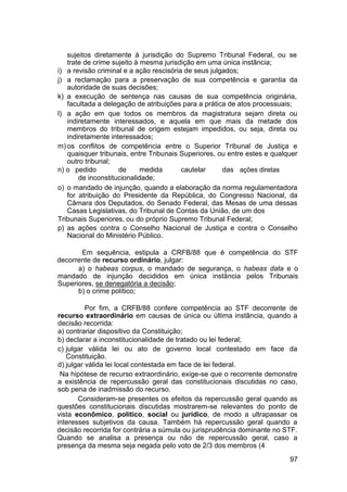 sujeitos diretamente à jurisdição do Supremo Tribunal Federal, ou se
trate de crime sujeito à mesma jurisdição em uma única instância;
i) a revisão criminal e a ação rescisória de seus julgados;
j) a reclamação para a preservação de sua competência e garantia da
autoridade de suas decisões;
k) a execução de sentença nas causas de sua competência originária,
facultada a delegação de atribuições para a prática de atos processuais;
l) a ação em que todos os membros da magistratura sejam direta ou
indiretamente interessados, e aquela em que mais da metade dos
membros do tribunal de origem estejam impedidos, ou seja, direta ou
indiretamente interessados;
m) os conflitos de competência entre o Superior Tribunal de Justiça e
quaisquer tribunais, entre Tribunais Superiores, ou entre estes e qualquer
outro tribunal;
n) o pedido de medida cautelar das ações diretas
de inconstitucionalidade;
o) o mandado de injunção, quando a elaboração da norma regulamentadora
for atribuição do Presidente da República, do Congresso Nacional, da
Câmara dos Deputados, do Senado Federal, das Mesas de uma dessas
Casas Legislativas, do Tribunal de Contas da União, de um dos
Tribunais Superiores, ou do próprio Supremo Tribunal Federal;
p) as ações contra o Conselho Nacional de Justiça e contra o Conselho
Nacional do Ministério Público.
Em sequência, estipula a CRFB/88 que é competência do STF
decorrente de recurso ordinário, julgar:
a) o habeas corpus, o mandado de segurança, o habeas data e o
mandado de injunção decididos em única instância pelos Tribunais
Superiores, se denegatória a decisão;
b) o crime político;
Por fim, a CRFB/88 confere competência ao STF decorrente de
recurso extraordinário em causas de única ou última instância, quando a
decisão recorrida:
a) contrariar dispositivo da Constituição;
b) declarar a inconstitucionalidade de tratado ou lei federal;
c) julgar válida lei ou ato de governo local contestado em face da
Constituição.
d) julgar válida lei local contestada em face de lei federal.
Na hipótese de recurso extraordinário, exige-se que o recorrente demonstre
a existência de repercussão geral das constitucionais discutidas no caso,
sob pena de inadmissão do recurso.
Consideram-se presentes os efeitos da repercussão geral quando as
questões constitucionais discutidas mostrarem-se relevantes do ponto de
vista econômico, político, social ou jurídico, de modo a ultrapassar os
interesses subjetivos da causa. Também há repercussão geral quando a
decisão recorrida for contrária a súmula ou jurisprudência dominante no STF.
Quando se analisa a presença ou não de repercussão geral, caso a
presença da mesma seja negada pelo voto de 2/3 dos membros (4
97
 