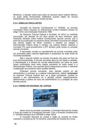 Ministros), a decisão valerá para todos os recursos sobre matéria idêntica,
os quais serão liminarmente indeferidos quando objeto de recurso
extraordinário, salvo se houver revisão da tese.
6.3.4. SÚMULAS VINCULANTES
Inovação da Emenda Constitucional n.º 45/2004, as súmulas
vinculantes foram incluídas no ordenamento jurídico brasileiro através do
artigo 103-A, da Constituição Federal de 1988.
Ao Supremo Tribunal Federal é facultado, de ofício ou mediante
provocação, por decisão de 2/3 (dois terços) de seus membros, após
reiteradas decisões sobre matéria constitucional, aprovar súmula, que a
partir de sua publicação na imprensa oficial, terá efeito vinculante em relação
aos demais órgãos do Poder Judiciário e também em relação à
Administração Pública direta e indireta, nas esferas federal, estadual e
municipal. Por igual procedimento o STF também pode revisar ou cancelar
súmula vinculante.
A aprovação, revisão ou cancelamento de súmula vinculante pode
ser provocada pelos mesmos legitimados à propositura de ação direta de
inconstitucionalidade.
Mas o assunto tratado via súmula vinculante não pode ser fruto de
pura discricionariedade. A súmula vinculante deve ter por objeto a validade,
a interpretação e a eficácia de normas determinadas, por sobre as quais
recaia controvérsia atual entre órgãos judiciários ou entre esses e a
Administração Pública, que acarrete grave insegurança jurídica e relevante
multiplicação de processos sobre questão idêntica.
Publicada súmula vinculante, caso decisão judicial ou ato
administrativo a contrarie ou a aplique indevidamente, caberá reclamação
ao Supremo Tribunal Federal que, se a julgar procedente, anulará ou
cassará o ato administrativo ou a decisão judicial, respectivamente,
determinando a prática de novo ato administrativo ou a prolação de nova
decisão judicial.
6.3.5. CONSELHO NACIONAL DE JUSTIÇA
Assim como as súmulas vinculantes, o Conselho Nacional de Justiça
é fruto da criação do Constituinte Derivado. Com a Emenda Constitucional
n.º 45/2004 acresceu-se à CRFB/88 o artigo 103-B.
O Conselho Nacional de Justiça é órgão de controle do Poder
Judiciário e compõe-se de 15 membros, exercentes de manado de 2 anos,
98
 