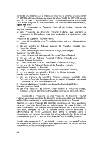 permitida uma recondução. É importante frisar que a Emenda Constitucional
n.º 61/2009 alterou a redação do caput do artigo 103-B, da CRFB/88, sendo
que não há mais o requisito etário para ocupação do cargo de membro do
CNJ. Antes, exigia-se a idade mínima de 35 e máxima de 66 anos de idade,
agora não mais.
A composição do Conselho Nacional de Justiça opera-se da
seguinte maneira:
a) pelo Presidente do Supremo Tribunal Federal, que exercerá a
presidência do Conselho e, mas suas ausências e impedimentos, pelo
Vice-
Presidente do Supremo Tribunal Federal;
b) por um Ministro do Superior Tribunal de Justiça, indicado pelo respectivo
tribunal;
c) por um Ministro do Tribunal Superior do Trabalho, indicado pelo
respectivo tribunal;
d) por um desembargador de Tribunal de Justiça, indicado pelo
Supremo Tribunal Federal;
e) por um juiz estadual, indicado pelo Supremo Tribunal Federal;
f) por um juiz de Tribunal Regional Federal, indicado pelo
Superior Tribunal de Justiça;
g) por um juiz federal, indicado pelo Superior Tribunal de Justiça;
h) por um juiz de Tribunal Regional do Trabalho, indicado
pelo Tribunal Superior do Trabalho;
i) um juiz do trabalho, indicado pelo Tribunal Superior do Trabalho;
j) por um membro do Ministério Público da União, indicado
pelo Procurador-Geral da República;
k) por um membro do Ministério Público estadual, escolhido pelo
Procurador-Geral da República dentre os nomes indicados pelo órgão
competente de cada instituição estadual;
l) por dois advogados, indicados pelo Conselho Federal da Ordem
dos Advogados do Brasil;
m) por dois cidadãos, de notável saber jurídico e reputação ilibada,
indicados um pela Câmara dos Deputados e outro pelo Senado Federal.
Excetuado o Presidente ou Vice-Presidente do Supremo Tribunal
Federal, os demais membros do Conselho serão nomeados pelo Presidente
da República, após escolha pela maioria absoluta do Senado Federal.
Quando se estava tratando das garantais conferidas ao Poder Judiciário
para um exercício harmônico de independente de suas funções, foi
mencionado que o Judiciário goza de autonomia financeira e administrativa.
Pois bem, compete ao CNJ o controle dessa atuação financeira e
administrativa do Poder Judiciário, bem como o controle sobre o
cumprimento dos deveres funcionais dos juízes, cabendo-lhe, dentre outras
competências que lhe podem ser atribuídas via Estatuto da Magistratura:
1) zelar pela autonomia do Poder Judiciário e pelo cumprimento do Estatuto
da Magistratura, podendo expedir atos regulamentares, no âmbito de sua
competência, ou recomendar providências;
99
 