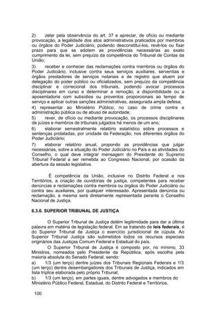 2) zelar pela observância do art. 37 e apreciar, de ofício ou mediante
provocação, a legalidade dos atos administrativos praticados por membros
ou órgãos do Poder Judiciário, podendo desconstituí-los, revê-los ou fixar
prazo para que se adotem as providências necessárias ao exato
cumprimento da lei, sem prejuízo da competência do Tribunal de Contas da
União;
3) receber e conhecer das reclamações contra membros ou órgãos do
Poder Judiciário, inclusive contra seus serviços auxiliares, serventias e
órgãos prestadores de serviços notariais e de registro que atuem por
delegação do poder público ou oficializados, sem prejuízo da competência
disciplinar e correcional dos tribunais, podendo avocar processos
disciplinares em curso e determinar a remoção, a disponibilidade ou a
aposentadoria com subsídios ou proventos proporcionais ao tempo de
serviço e aplicar outras sanções administrativas, assegurada ampla defesa;
4) representar ao Ministério Público, no caso de crime contra a
administração pública ou de abuso de autoridade;
5) rever, de ofício ou mediante provocação, os processos disciplinares
de juízes e membros de tribunais julgados há menos de um ano;
6) elaborar semestralmente relatório estatístico sobre processos e
sentenças prolatadas, por unidade da Federação, nos diferentes órgãos do
Poder Judiciário;
7) elaborar relatório anual, propondo as providências que julgar
necessárias, sobre a situação do Poder Judiciário no País e as atividades do
Conselho, o qual deve integrar mensagem do Presidente do Supremo
Tribunal Federal a ser remetida ao Congresso Nacional, por ocasião da
abertura da sessão legislativa.
É competência da União, inclusive no Distrito Federal e nos
Territórios, a criação de ouvidorias de justiça, competentes para receber
denúncias e reclamações contra membros ou órgãos do Poder Judiciário ou
contra seu auxiliares, por qualquer interessado. Apresentada denúncia ou
reclamação, a mesma será diretamente representada perante o Conselho
Nacional de Justiça.
6.3.6. SUPERIOR TRIBUNAL DE JUSTIÇA
O Superior Tribunal de Justiça detém legitimidade para dar a última
palavra em matéria de legislação federal. Em se tratando de leis federais, é
do Superior Tribunal de Justiça o exercício jurisdicional de cúpula. Ao
Superior Tribunal Justiça são submetidos todos os recursos especiais
originários das Justiças Comum Federal e Estadual do país.
O Superior Tribunal de Justiça é composto por, no mínimo, 33
Ministros, nomeados pelo Presidente da República, após escolha pela
maioria absoluta do Senado Federal, sendo:
a) 1/3 (um terço) dentre juízes dos Tribunais Regionais Federais e 1/3
(um terço) dentre desembargadores dos Tribunais de Justiça, indicados em
lista tríplice elaborada pelo próprio Tribunal;
b) 1/3 (um terço), em partes iguais, dentre advogados e membros do
Ministério Público Federal, Estadual, do Distrito Federal e Territórios,
100
 