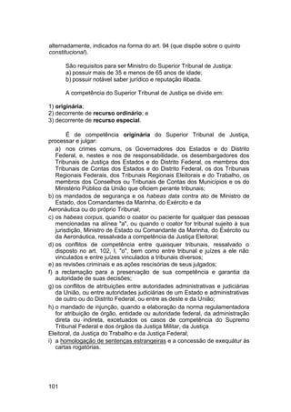alternadamente, indicados na forma do art. 94 (que dispõe sobre o quinto
constitucional).
São requisitos para ser Ministro do Superior Tribunal de Justiça:
a) possuir mais de 35 e menos de 65 anos de idade;
b) possuir notável saber jurídico e reputação ilibada.
A competência do Superior Tribunal de Justiça se divide em:
1) originária;
2) decorrente de recurso ordinário; e
3) decorrente de recurso especial.
É de competência originária do Superior Tribunal de Justiça,
processar e julgar:
a) nos crimes comuns, os Governadores dos Estados e do Distrito
Federal, e, nestes e nos de responsabilidade, os desembargadores dos
Tribunais de Justiça dos Estados e do Distrito Federal, os membros dos
Tribunais de Contas dos Estados e do Distrito Federal, os dos Tribunais
Regionais Federais, dos Tribunais Regionais Eleitorais e do Trabalho, os
membros dos Conselhos ou Tribunais de Contas dos Municípios e os do
Ministério Público da União que oficiem perante tribunais;
b) os mandados de segurança e os habeas data contra ato de Ministro de
Estado, dos Comandantes da Marinha, do Exército e da
Aeronáutica ou do próprio Tribunal;
c) os habeas corpus, quando o coator ou paciente for qualquer das pessoas
mencionadas na alínea "a", ou quando o coator for tribunal sujeito à sua
jurisdição, Ministro de Estado ou Comandante da Marinha, do Exército ou
da Aeronáutica, ressalvada a competência da Justiça Eleitoral;
d) os conflitos de competência entre quaisquer tribunais, ressalvado o
disposto no art. 102, I, "o", bem como entre tribunal e juízes a ele não
vinculados e entre juízes vinculados a tribunais diversos;
e) as revisões criminais e as ações rescisórias de seus julgados;
f) a reclamação para a preservação de sua competência e garantia da
autoridade de suas decisões;
g) os conflitos de atribuições entre autoridades administrativas e judiciárias
da União, ou entre autoridades judiciárias de um Estado e administrativas
de outro ou do Distrito Federal, ou entre as deste e da União;
h) o mandado de injunção, quando a elaboração da norma regulamentadora
for atribuição de órgão, entidade ou autoridade federal, da administração
direta ou indireta, excetuados os casos de competência do Supremo
Tribunal Federal e dos órgãos da Justiça Militar, da Justiça
Eleitoral, da Justiça do Trabalho e da Justiça Federal;
i) a homologação de sentenças estrangeiras e a concessão de exequátur às
cartas rogatórias.
101
 