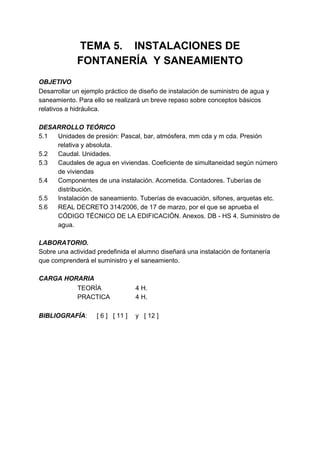 TEMA 5. INSTALACIONES DE
             FONTANERÍA Y SANEAMIENTO
OBJETIVO
Desarrollar un ejemplo práctico de diseño de instalación de suministro de agua y
saneamiento. Para ello se realizará un breve repaso sobre conceptos básicos
relativos a hidráulica.

DESARROLLO TEÓRICO
5.1 Unidades de presión: Pascal, bar, atmósfera, mm cda y m cda. Presión
    relativa y absoluta.
5.2 Caudal. Unidades.
5.3 Caudales de agua en viviendas. Coeficiente de simultaneidad según número
    de viviendas
5.4 Componentes de una instalación. Acometida. Contadores. Tuberías de
    distribución.
5.5 Instalación de saneamiento. Tuberías de evacuación, sifones, arquetas etc.
5.6 REAL DECRETO 314/2006, de 17 de marzo, por el que se aprueba el
    CÓDIGO TÉCNICO DE LA EDIFICACIÓN. Anexos. DB - HS 4. Suministro de
    agua.

LABORATORIO.
Sobre una actividad predefinida el alumno diseñará una instalación de fontanería
que comprenderá el suministro y el saneamiento.

CARGA HORARIA
         TEORÍA                    4 H.
         PRACTICA                  4 H.

BIBLIOGRAFÍA:       [ 6 ] [ 11 ]   y [ 12 ]
 