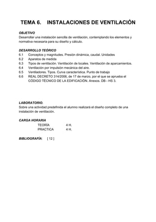 TEMA 6.            INSTALACIONES DE VENTILACIÓN
OBJETIVO
Desarrollar una instalación sencilla de ventilación, contemplando los elementos y
normativa necesaria para su diseño y cálculo.

DESARROLLO TEÓRICO
6.1 Conceptos y magnitudes. Presión dinámica, caudal. Unidades
6.2 Aparatos de medida
6.3 Tipos de ventilación. Ventilación de locales. Ventilación de aparcamientos.
6.4 Ventilación por impulsión mecánica del aire.
6.5 Ventiladores. Tipos. Curva característica. Punto de trabajo
6.6 REAL DECRETO 314/2006, de 17 de marzo, por el que se aprueba el
    CÓDIGO TÉCNICO DE LA EDIFICACIÓN. Anexos. DB - HS 3.




LABORATORIO.
Sobre una actividad predefinida el alumno realizará el diseño completo de una
instalación de ventilación.

CARGA HORARIA
         TEORÍA                  4 H.
         PRACTICA                4 H.

BIBLIOGRAFÍA:       [ 12 ]
 