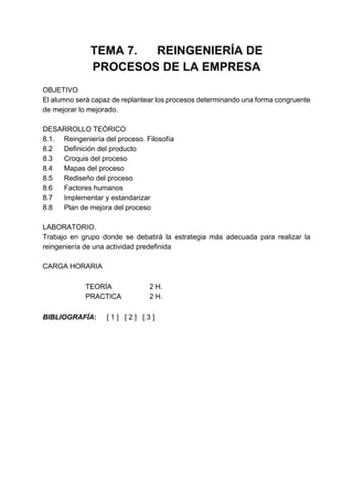 TEMA 7. REINGENIERÍA DE
              PROCESOS DE LA EMPRESA
OBJETIVO
El alumno será capaz de replantear los procesos determinando una forma congruente
de mejorar lo mejorado.

DESARROLLO TEÓRICO
8.1. Reingeniería del proceso. Filosofía
8.2  Definición del producto
8.3  Croquis del proceso
8.4  Mapas del proceso
8.5  Rediseño del proceso
8.6  Factores humanos
8.7  Implementar y estandarizar
8.8  Plan de mejora del proceso

LABORATORIO.
Trabajo en grupo donde se debatirá la estrategia más adecuada para realizar la
reingeniería de una actividad predefinida

CARGA HORARIA

             TEORÍA             2 H.
             PRACTICA           2 H.

BIBLIOGRAFÍA:      [1] [2] [3]
 