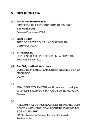 5. BIBLIOGRAFIA

[1 ] Jay Heizer, Barry Render
     DIRECCIÓN DE LA PRODUCCIÓN. DECISIONES
     ESTRATÉGICAS
     Pearson Educación. 2000

[ 2 ] Ernst Neufert
      ARTE DE PROYECTAR EN ARQUITECTURA
      Gustavo Gili, S. A.

[ 3 ] Michael Ballé.
      REINGENIERÍA DE PROCESOS EN LA EMPRESA
      Ediciones Turpial S.L.

[ 4 ] Ana Delgado Rosique y otros
      CURSO DE PROTECCIÓN CONTRA INCENDIOS EN LA
      EDIFICACIÓN
      COAM

[5]
      REAL DECRETO 314/2006, de 17 de marzo, por el que
      se aprueba el CÓDIGO TÉCNICO DE LA EDIFICACIÓN.
      Anexos.

[6]
      REGLAMENTO DE INSTALACIONES DE PROTECCIÓN
      CONTRA INCENDIOS. REAL DECRETO 1942/1993 DEL
      5 DE NOVIEMBRE
      MOPU. Secretaria General Técnica. Servicio de
      Publicaciones
 