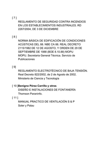 [7]
       REGLAMENTO DE SEGURIDAD CONTRA INCENDIOS
       EN LOS ESTABLECIMIENTOS INDUSTRIALES. RD
       2267/2004, DE 3 DE DICIEMBRE

[8]
       NORMA BÁSICA DE EDIFICACIÓN DE CONDICIONES
       ACÚSTICAS DEL 88. NBE CA 88. REAL DECRETO
       2115/1982 DE 12 DE AGOSTO, Y ORDEN DE 29 DE
       SEPTIEMBRE DE 1988 (BOE 8.10.88) MOPU
       MOPU. Secretaria General Técnica. Servicio de
       Publicaciones

[ 9]
       REGLAMENTO ELECTROTÉCNICO DE BAJA TENSIÓN.
       Real Decreto 822/2002, de 2 de Agosto de 2002.
       Ministerio de Ciencia y Tecnología

[ 10 ]Benigno Pérez Carrillo y otros
       DISEÑO E INSTALACIONES DE FONTANERÍA
       Thomson Paraninfo.
[ 11 ]
       MANUAL PRACTICO DE VENTILACIÓN S & P
       Soler y Palau
 