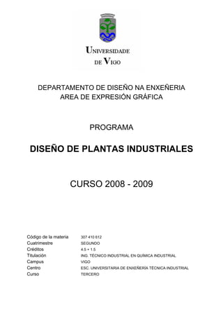 DEPARTAMENTO DE DISEÑO NA ENXEÑERIA
          AREA DE EXPRESIÓN GRÁFICA



                              PROGRAMA

 DISEÑO DE PLANTAS INDUSTRIALES


                       CURSO 2008 - 2009




Código de la materia     307 410 612
Cuatrimestre             SEGUNDO
Créditos                 4.5 + 1.5
Titulación               ING. TÉCNICO INDUSTRIAL EN QUÍMICA INDUSTRIAL
Campus                   VIGO
Centro                   ESC. UNIVERSITARIA DE ENXEÑERÍA TÉCNICA INDUSTRIAL
Curso                    TERCERO
 