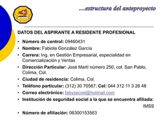 11
DATOS DEL ASPIRANTE A RESIDENTE PROFESIONAL
• Número de control: 09460431
• Nombre: Fabiola González García
• Carrera: Ing. en Gestión Empresarial, especialidad en
Comercialización y Ventas
• Dirección Particular: José Martí número 250, col. San Pablo,
Colima, Col.
• Ciudad de residencia: Colima, Col.
• Teléfono particular: (312) 30 70567; Cel: 044 312 11 3 26 48
• Correo electrónico: fabysecret@hotmail.com
• Institución de seguridad social a la que se encuentra afiliada:
IMSS
• Número de afiliación: 06300153563
 