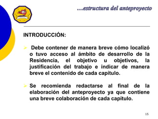 15
INTRODUCCIÓN:
 Debe contener de manera breve cómo localizó
o tuvo acceso al ámbito de desarrollo de la
Residencia, el objetivo u objetivos, la
justificación del trabajo e indicar de manera
breve el contenido de cada capítulo.
 Se recomienda redactarse al final de la
elaboración del anteproyecto ya que contiene
una breve colaboración de cada capítulo.
 