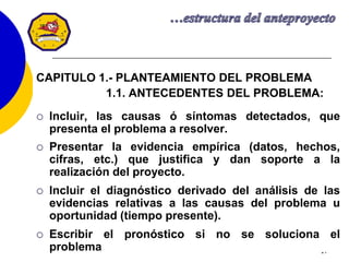 17
CAPITULO 1.- PLANTEAMIENTO DEL PROBLEMA
1.1. ANTECEDENTES DEL PROBLEMA:
 Incluir, las causas ó síntomas detectados, que
presenta el problema a resolver.
 Presentar la evidencia empírica (datos, hechos,
cifras, etc.) que justifica y dan soporte a la
realización del proyecto.
 Incluir el diagnóstico derivado del análisis de las
evidencias relativas a las causas del problema u
oportunidad (tiempo presente).
 Escribir el pronóstico si no se soluciona el
problema
 