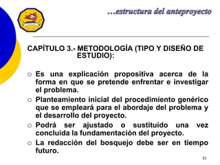 31
CAPÍTULO 3.- METODOLOGÍA (TIPO Y DISEÑO DE
ESTUDIO):
 Es una explicación propositiva acerca de la
forma en que se pretende enfrentar e investigar
el problema.
 Planteamiento inicial del procedimiento genérico
que se empleará para el abordaje del problema y
el desarrollo del proyecto.
 Podrá ser ajustado o sustituido una vez
concluida la fundamentación del proyecto.
 La redacción del bosquejo debe ser en tiempo
futuro.
 