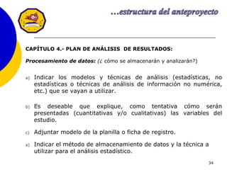 34
CAPÍTULO 4.- PLAN DE ANÁLISIS DE RESULTADOS:
Procesamiento de datos: (¿ cómo se almacenarán y analizarán?)
a) Indicar los modelos y técnicas de análisis (estadísticas, no
estadísticas o técnicas de análisis de información no numérica,
etc.) que se vayan a utilizar.
b) Es deseable que explique, como tentativa cómo serán
presentadas (cuantitativas y/o cualitativas) las variables del
estudio.
c) Adjuntar modelo de la planilla o ficha de registro.
a) Indicar el método de almacenamiento de datos y la técnica a
utilizar para el análisis estadístico.
 