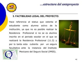 40
5. FACTIBILIDAD LEGAL DEL PROYECTO:
Hace referencia al status que ostenta el
estudiante como alumno activo de la
institución, ya que no es posible realizar la
Residencia Profesional si no se es alumno
inscrito en el periodo escolar en el que se
realizará la Residencia Profesional (11.3) y
por lo tanto esta cubierto por un seguro
facultativo ante la instancia del Instituto
Mexicano del Seguro Social (IMSS).
 