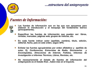 46
Las fuentes de información son en las que nos apoyamos para
elaborar la introducción y el bosquejo del fundamento teórico
(principalmente).
Especificar las fuentes de información que pueden ser: libros,
revistas, manuales, páginas web, grupos de noticias, etc.
En cada fuente indicar autor (apellido, nombre), título, edición,
editorial, fecha, país en este orden, según APA.
Enlistar las fuentes agrupándolas por orden alfabético y apellido de
autor. Ej. Conferencias, Entrevistas de Radio, Diccionarios y
Enciclopedias, Direcciones de Internet, Folletos, Informes de
Investigación o informes Técnicos, Libros, Revistas, etc.
No necesariamente el listado de fuentes de información del
anteproyecto es el listado final…habrá más en el trayecto.
Fuentes de Información:
 
