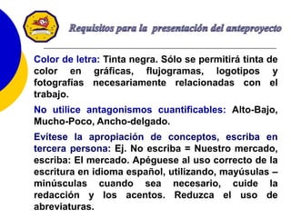 52
Color de letra: Tinta negra. Sólo se permitirá tinta de
color en gráficas, flujogramas, logotipos y
fotografías necesariamente relacionadas con el
trabajo.
No utilice antagonismos cuantificables: Alto-Bajo,
Mucho-Poco, Ancho-delgado.
Evítese la apropiación de conceptos, escriba en
tercera persona: Ej. No escriba = Nuestro mercado,
escriba: El mercado. Apéguese al uso correcto de la
escritura en idioma español, utilizando, mayúsulas –
minúsculas cuando sea necesario, cuide la
redacción y los acentos. Reduzca el uso de
abreviaturas.
 