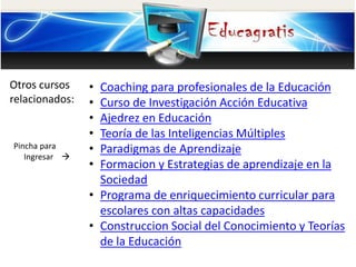 Otros cursos
relacionados:
Pincha para
Ingresar 
• Coaching para profesionales de la Educación
• Curso de Investigación Acción Educativa
• Ajedrez en Educación
• Teoría de las Inteligencias Múltiples
• Paradigmas de Aprendizaje
• Formacion y Estrategias de aprendizaje en la
Sociedad
• Programa de enriquecimiento curricular para
escolares con altas capacidades
• Construccion Social del Conocimiento y Teorías
de la Educación
 