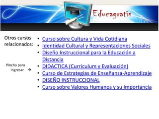 Otros cursos
relacionados:
Pincha para
Ingresar 
• Curso sobre Cultura y Vida Cotidiana
• Identidad Cultural y Representaciones Sociales
• Diseño Instruccional para la Educación a
Distancia
• DIDACTICA (Curriculum y Evaluación)
• Curso de Estrategias de Enseñanza-Aprendizaje
• DISEÑO INSTRUCCIONAL
• Curso sobre Valores Humanos y su Importancia
 