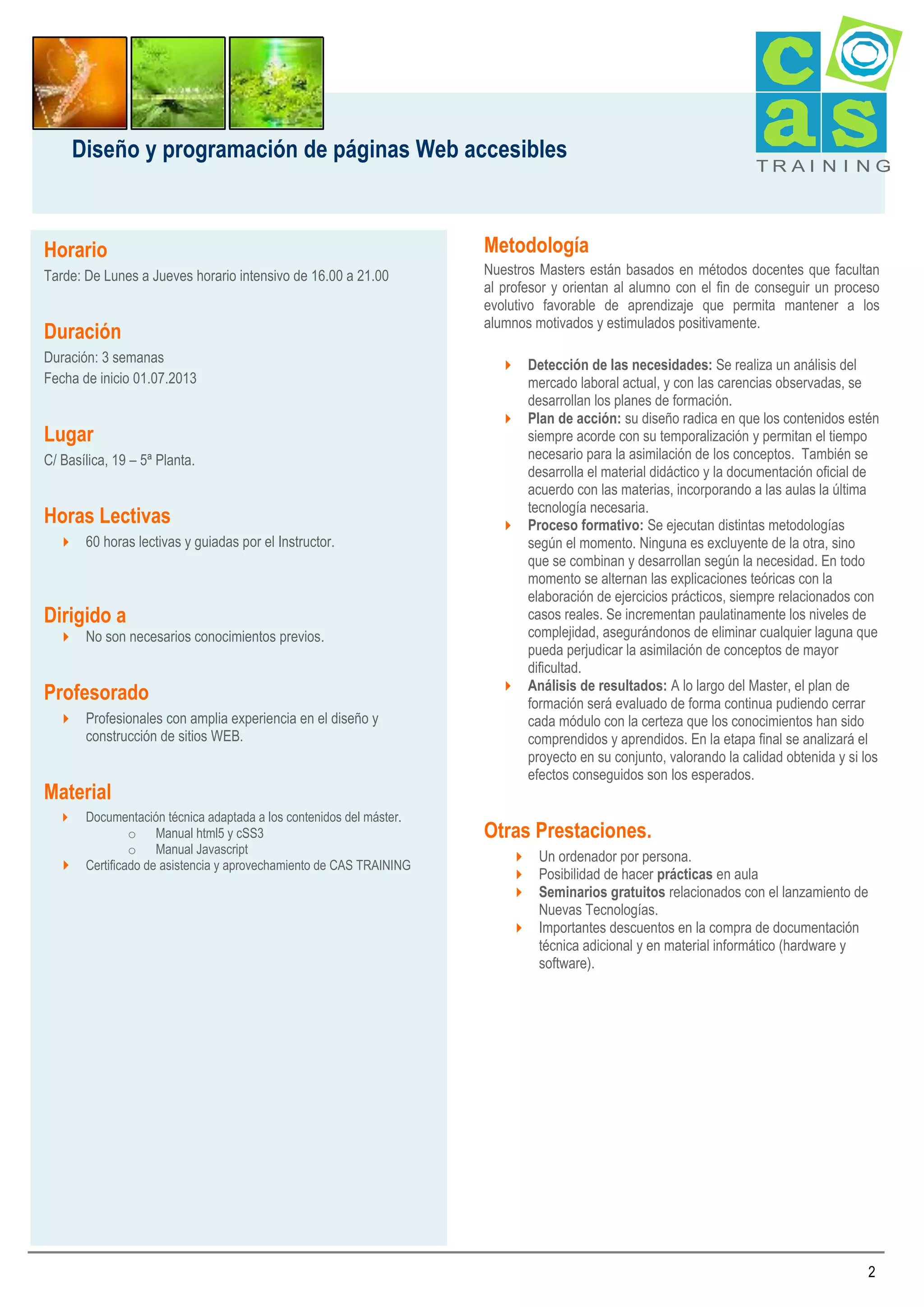 Diseño y programación de páginas Web accesibles

Horario
Tarde: De Lunes a Jueves horario intensivo de 16.00 a 21.00

Duración
Duración: 3 semanas
Fecha de inicio 01.07.2013

Lugar
C/ Basílica, 19 – 5ª Planta.

Horas Lectivas
 60 horas lectivas y guiadas por el Instructor.

Dirigido a
 No son necesarios conocimientos previos.

Profesorado
 Profesionales con amplia experiencia en el diseño y
construcción de sitios WEB.

Material
Documentación técnica adaptada a los contenidos del máster.
o Manual html5 y cSS3
o Manual Javascript
 Certificado de asistencia y aprovechamiento de CAS TRAINING


TRAI N I NG

Metodología
Nuestros Masters están basados en métodos docentes que facultan
al profesor y orientan al alumno con el fin de conseguir un proceso
evolutivo favorable de aprendizaje que permita mantener a los
alumnos motivados y estimulados positivamente.
 Detección de las necesidades: Se realiza un análisis del
mercado laboral actual, y con las carencias observadas, se
desarrollan los planes de formación.
 Plan de acción: su diseño radica en que los contenidos estén
siempre acorde con su temporalización y permitan el tiempo
necesario para la asimilación de los conceptos. También se
desarrolla el material didáctico y la documentación oficial de
acuerdo con las materias, incorporando a las aulas la última
tecnología necesaria.
 Proceso formativo: Se ejecutan distintas metodologías
según el momento. Ninguna es excluyente de la otra, sino
que se combinan y desarrollan según la necesidad. En todo
momento se alternan las explicaciones teóricas con la
elaboración de ejercicios prácticos, siempre relacionados con
casos reales. Se incrementan paulatinamente los niveles de
complejidad, asegurándonos de eliminar cualquier laguna que
pueda perjudicar la asimilación de conceptos de mayor
dificultad.
 Análisis de resultados: A lo largo del Master, el plan de
formación será evaluado de forma continua pudiendo cerrar
cada módulo con la certeza que los conocimientos han sido
comprendidos y aprendidos. En la etapa final se analizará el
proyecto en su conjunto, valorando la calidad obtenida y si los
efectos conseguidos son los esperados.

Otras Prestaciones.
 Un ordenador por persona.
 Posibilidad de hacer prácticas en aula
 Seminarios gratuitos relacionados con el lanzamiento de
Nuevas Tecnologías.
 Importantes descuentos en la compra de documentación
técnica adicional y en material informático (hardware y
software).

2

 
