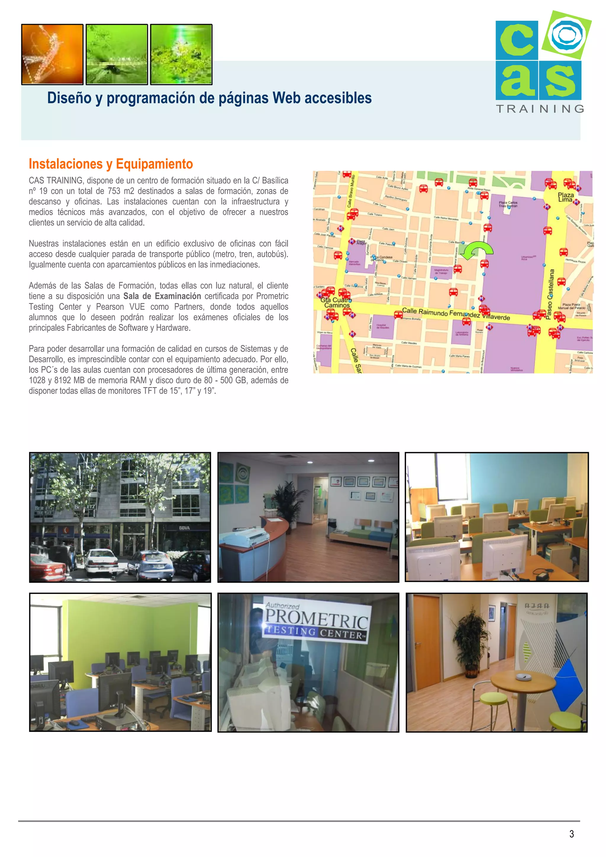 Diseño y programación de páginas Web accesibles

TRAI N I NG

Instalaciones y Equipamiento
CAS TRAINING, dispone de un centro de formación situado en la C/ Basílica
nº 19 con un total de 753 m2 destinados a salas de formación, zonas de
descanso y oficinas. Las instalaciones cuentan con la infraestructura y
medios técnicos más avanzados, con el objetivo de ofrecer a nuestros
clientes un servicio de alta calidad.
Nuestras instalaciones están en un edificio exclusivo de oficinas con fácil
acceso desde cualquier parada de transporte público (metro, tren, autobús).
Igualmente cuenta con aparcamientos públicos en las inmediaciones.
Además de las Salas de Formación, todas ellas con luz natural, el cliente
tiene a su disposición una Sala de Examinación certificada por Prometric
Testing Center y Pearson VUE como Partners, donde todos aquellos
alumnos que lo deseen podrán realizar los exámenes oficiales de los
principales Fabricantes de Software y Hardware.
Para poder desarrollar una formación de calidad en cursos de Sistemas y de
Desarrollo, es imprescindible contar con el equipamiento adecuado. Por ello,
los PC´s de las aulas cuentan con procesadores de última generación, entre
1028 y 8192 MB de memoria RAM y disco duro de 80 - 500 GB, además de
disponer todas ellas de monitores TFT de 15”, 17” y 19”.

3

 