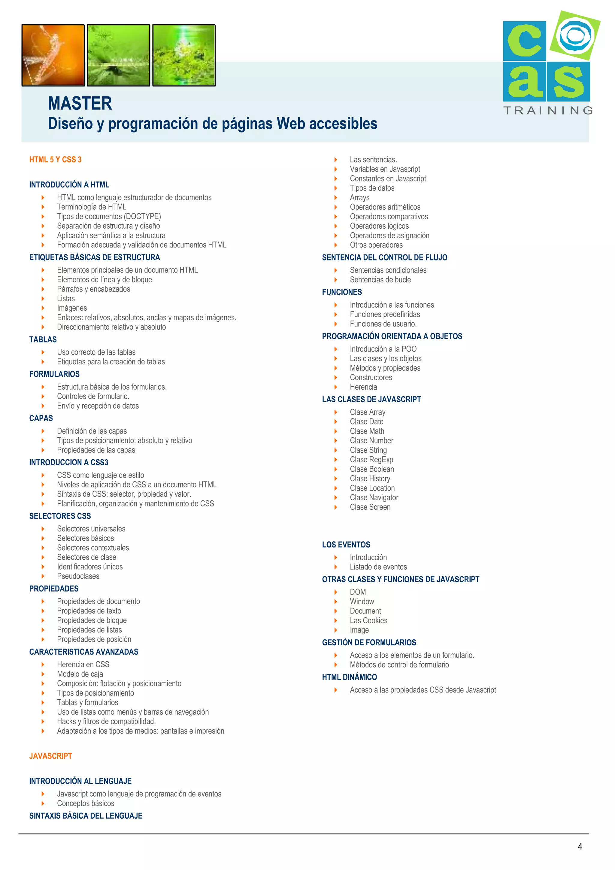 MASTER
Diseño y programación de páginas Web accesibles
HTML 5 Y CSS 3
INTRODUCCIÓN A HTML







HTML como lenguaje estructurador de documentos
Terminología de HTML
Tipos de documentos (DOCTYPE)
Separación de estructura y diseño
Aplicación semántica a la estructura
Formación adecuada y validación de documentos HTML

ETIQUETAS BÁSICAS DE ESTRUCTURA








Elementos principales de un documento HTML
Elementos de línea y de bloque
Párrafos y encabezados
Listas
Imágenes
Enlaces: relativos, absolutos, anclas y mapas de imágenes.
Direccionamiento relativo y absoluto

TABLAS



Uso correcto de las tablas
Etiquetas para la creación de tablas

FORMULARIOS




Estructura básica de los formularios.
Controles de formulario.
Envío y recepción de datos

CAPAS




Definición de las capas
Tipos de posicionamiento: absoluto y relativo
Propiedades de las capas

INTRODUCCION A CSS3





CSS como lenguaje de estilo
Niveles de aplicación de CSS a un documento HTML
Sintaxis de CSS: selector, propiedad y valor.
Planificación, organización y mantenimiento de CSS

SELECTORES CSS







Selectores universales
Selectores básicos
Selectores contextuales
Selectores de clase
Identificadores únicos
Pseudoclases

PROPIEDADES






Propiedades de documento
Propiedades de texto
Propiedades de bloque
Propiedades de listas
Propiedades de posición

CARACTERISTICAS AVANZADAS









Herencia en CSS
Modelo de caja
Composición: flotación y posicionamiento
Tipos de posicionamiento
Tablas y formularios
Uso de listas como menús y barras de navegación
Hacks y filtros de compatibilidad.
Adaptación a los tipos de medios: pantallas e impresión












TRAI N I NG

Las sentencias.
Variables en Javascript
Constantes en Javascript
Tipos de datos
Arrays
Operadores aritméticos
Operadores comparativos
Operadores lógicos
Operadores de asignación
Otros operadores

SENTENCIA DEL CONTROL DE FLUJO



Sentencias condicionales
Sentencias de bucle

FUNCIONES




Introducción a las funciones
Funciones predefinidas
Funciones de usuario.

PROGRAMACIÓN ORIENTADA A OBJETOS






Introducción a la POO
Las clases y los objetos
Métodos y propiedades
Constructores
Herencia

LAS CLASES DE JAVASCRIPT












Clase Array
Clase Date
Clase Math
Clase Number
Clase String
Clase RegExp
Clase Boolean
Clase History
Clase Location
Clase Navigator
Clase Screen

LOS EVENTOS



Introducción
Listado de eventos

OTRAS CLASES Y FUNCIONES DE JAVASCRIPT






DOM
Window
Document
Las Cookies
Image

GESTIÓN DE FORMULARIOS



Acceso a los elementos de un formulario.
Métodos de control de formulario

HTML DINÁMICO


Acceso a las propiedades CSS desde Javascript

JAVASCRIPT
INTRODUCCIÓN AL LENGUAJE



Javascript como lenguaje de programación de eventos
Conceptos básicos

SINTAXIS BÁSICA DEL LENGUAJE

4

 