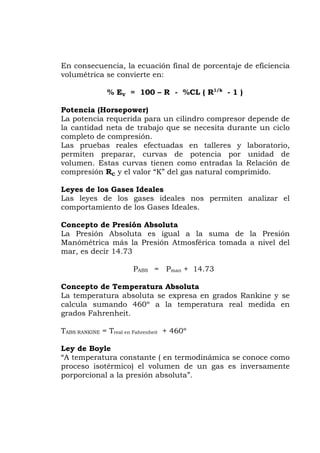 En consecuencia, la ecuación final de porcentaje de eficiencia
volumétrica se convierte en:
- %CL ( R1/k
- 1 )
a potencia requerida para un cilindro compresor depende de
ajo que se necesita durante un ciclo
potencia por unidad de
as leyes de los gases ideales nos permiten analizar el
Ideales.
a Presión Absoluta es igual a la suma de la Presión
sférica tomada a nivel del
ABS = Pman + 14.73
a temperatura absoluta se expresa en grados Rankine y se
atura real medida en
ahrenheit + 460º
temperatura constante ( en termodinámica se conoce como
ico) el volumen de un gas es inversamente
% EV = 100 – R
Potencia (Horsepower)
L
la cantidad neta de trab
completo de compresión.
Las pruebas reales efectuadas en talleres y laboratorio,
permiten preparar, curvas de
volumen. Estas curvas tienen como entradas la Relación de
compresión RC y el valor “K” del gas natural comprimido.
Leyes de los Gases Ideales
L
comportamiento de los Gases
Concepto de Presión Absoluta
L
Manómétrica más la Presión Atmo
mar, es decir 14.73
P
Concepto de Temperatura Absoluta
L
calcula sumando 460º a la temper
grados Fahrenheit.
TABS RANKINE = Treal en F
Ley de Boyle
“A
proceso isotérm
porporcional a la presión absoluta”.
 
