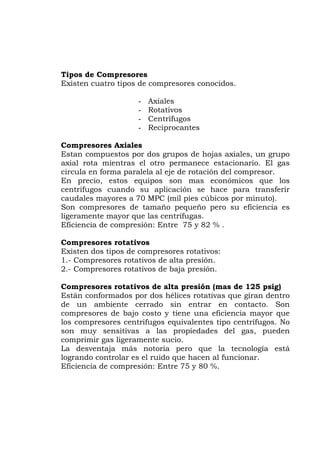 Tipos de Compresores
xisten cuatro tipos de compresores conocidos.
- Rotativos
gos
tes
Compresores Axiales
stan compuestos por dos grupos de hojas axiales, un grupo
otro permanece estacionario. El gas
rir
xisten dos tipos de compresores rotativos:
de alta presión.
as de 125 psig)
stán conformados por dos hélices rotativas que giran dentro
n
hacen al funcionar.
E
- Axiales
- Centrífu
- Reciprocan
E
axial rota mientras el
circula en forma paralela al eje de rotación del compresor.
En precio, estos equipos son mas económicos que los
centrífugos cuando su aplicación se hace para transfe
caudales mayores a 70 MPC (mil pies cúbicos por minuto).
Son compresores de tamaño pequeño pero su eficiencia es
ligeramente mayor que las centrífugas.
Eficiencia de compresión: Entre 75 y 82 % .
Compresores rotativos
E
1.- Compresores rotativos
2.- Compresores rotativos de baja presión.
Compresores rotativos de alta presión (m
E
de un ambiente cerrado sin entrar en contacto. So
compresores de bajo costo y tiene una eficiencia mayor que
los compresores centrifugos equivalentes tipo centrífugos. No
son muy sensitivas a las propiedades del gas, pueden
comprimir gas ligeramente sucio.
La desventaja más notoria pero que la tecnología está
logrando controlar es el ruido que
Eficiencia de compresión: Entre 75 y 80 %.
 