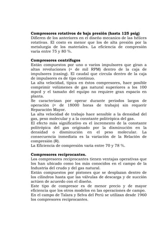 Compresores rotativos de baja presión (hasta 125 psig)
ifieren de los anteriores en el diseño mecanico de las hélices
la
gos
stán compuestos por uno o varios impulsores que giran a
il RPM) dentro de la caja de
ral superiores a los 100
n (+ de 18000 horas de trabajo) sin requerir
y a la constante politrópica del gas.
n la
os compresores reciprocantes tienen ventajas operativas que
s conocidos en el campo de la
descarga y de succión
las operaciones de campo.
D
rotativas. El costo es menor que los de alta presión por
metalurgia de los materiales. La eficiencia de compresión
varía entre 75 y 80 %.
Compresores centrífu
E
altas revoluciones (+ de m
impulsores (casing). El caudal que circula dentro de la caja
de impulsores es de tipo continuo.
La alta velocidad, típica en éstos compresores, hace posible
comprimir volúmenes de gas natu
mpcd y el tamaño del equipo no requiere gran espacio en
planta.
Se caracterizan por operar durante periodos largos de
operació
Reparación Mayor.
La alta velocidad de trabajo hace sensible a la densidad del
gas, peso molecular
El efecto más significativo es el incremento de la constante
politrópica del gas originado por la disminución e
densidad o disminución en el peso molecular. La
consecuencia inmediata es la variación de la Relación de
compresión (R).
La Eficiencia de compresión varía entre 70 y 78 %.
Compresores reciprocantes.
L
los han ubicado como los má
Industria del crudo y del gas natural.
Están compuestos por pistones que se desplazan dentro de
los cilindros hasta que las válvulas de
actúen de acuerdo con el diseño.
Este tipo de compresor es de menor precio y de mayor
eficiencia que los otros modelos en
En el campo de Talara y Selva del Perú se utilizan desde 1960
los compresores reciprocantes.
 