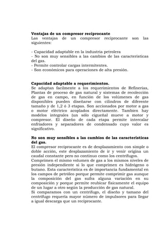 Ventajas de un compresor reciprocante
Las ventajas de un compresor reciprocante son las
iguientes:
uy sensibles a las cambios de las características
el gas.
e adaptan facilmente a los requerimientos de Refinerias,
antas de proceso de gas natural y sistemas de recolección
volúmenes de gas
l compresor reciprocante es de desplazamiento con simple o
nstante pero no continuo como los centrífugos.
l en
s
- Capacidad adaptable en la industria petrolera
- No son m
d
- Permite controlar cargas intermitentes.
- Son económicos para operaciones de alta presión.
Capacidad adaptable a requerimientos.
S
Pl
de gas en campo, en función de los
disponibles pueden diseñarse con cilindros de diferente
tamaño y de 1,2 ó 3 etapas. Son accionados por motor a gas
o motor eléctrico acoplados directamente. Tambien hay
modelos integrales (un sólo cigueñal mueve a motor y
compresor. El diseño de cada etapa permite intercalar
enfriadores y separadores de condensado cuyo valor es
significativo.
No son muy sensibles a las cambios de las características
del gas.
E
doble acción, este desplazamiento de ir y venir origina un
caudal co
Comprimen el mismo volumen de gas a los mismos niveles de
presión independiente si lo que comprimen es hidrógeno o
butano. Esta característica es de importancia fundamenta
los campos de petróleo porque permite comprimir gas aunque
la composición del gas sufra alguna variación en su
composición y porque permite reubicar físicamente el equipo
de un lugar a otro según la producción de gas natural.
Si comparamos con un centrifugo, el diseño y tamano del
centrifugo requería mayor número de impulsores para llegar
a igual descarga que un reciprocante.
 