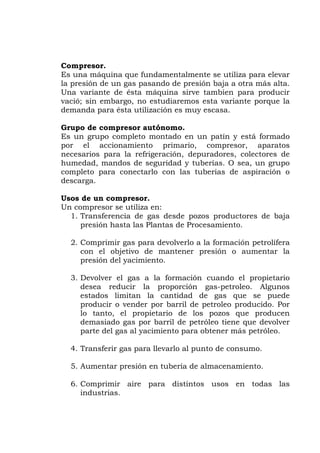 Compresor.
Es una máquina que fundamentalmente se utiliza para elevar
la presión de un gas pasando de presión baja a otra más alta.
Una variante de ésta máquina sirve tambien para producir
vació; sin embargo, no estudiaremos esta variante porque la
demanda para ésta utilización es muy escasa.
Grupo de compresor autónomo.
Es un grupo completo montado en un patín y está formado
por el accionamiento primario, compresor, aparatos
necesarios para la refrigeración, depuradores, colectores de
humedad, mandos de seguridad y tuberías. O sea, un grupo
completo para conectarlo con las tuberias de aspiración o
descarga.
Usos de un compresor.
Un compresor se utiliza en:
1. Transferencia de gas desde pozos productores de baja
presión hasta las Plantas de Procesamiento.
2. Comprimir gas para devolverlo a la formación petrolífera
con el objetivo de mantener presión o aumentar la
presión del yacimiento.
3. Devolver el gas a la formación cuando el propietario
desea reducir la proporción gas-petroleo. Algunos
estados limitan la cantidad de gas que se puede
producir o vender por barril de petroleo producido. Por
lo tanto, el propietario de los pozos que producen
demasiado gas por barril de petróleo tiene que devolver
parte del gas al yacimiento para obtener más petróleo.
4. Transferir gas para llevarlo al punto de consumo.
5. Aumentar presión en tubería de almacenamiento.
6. Comprimir aire para distintos usos en todas las
industrias.
 