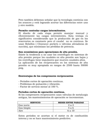Pero tambien debemos señalar que la tecnología continúa con
los avances y está logrando acortar las diferencias entre uno
y otro modelo.
Permite controlar cargas intermitentes.
El diseño de cada etapa permite manejar manual y
ficientemente las cargas intermitentes. Esta ventaja es
ión de gas en los
istemas de
lta presión porque los caudales en alta presión son bajos y
altos.
ntajas de los compresores reciprocantes
Periodos cortos de operación continua.
Factor de servicio menor al 100 %.
ua.
n válvulas de metalurgia
ntigua, los mantenimientos de operación se incrementan.
e
significativa considerando que la producc
reservorios es constante pero el caudal no es continuo. Se
usan Bolsillos ( Clearance pockets o válvulas aliviadoras de
succión), que minimizan las pérdidas de potencia.
Son económicos para operaciones de alta presión.
Existe la tendencia a no usar los centrífugos en s
a
los centrífugos tiene impulsores que mueven caudales
La aplicación de los reciprocantes en los sistemas de alta
presión es muy apropiada en rangos de 2500 hasta 50000
psig.
Desve
-
- Problemas de pulsación y vibración.
-
Periodos cortos de operación contin
Si los compresores reciprocantes usa
a
SERVICIO MESES ENTRE PARADAS
Gas sucio 2 a 3
Gas limpio 4 a 6
Aire 6 a 10
Estos periodos se acortan si el motor es de combustión
a y no se hace mantenimiento predictintern ivo.
 