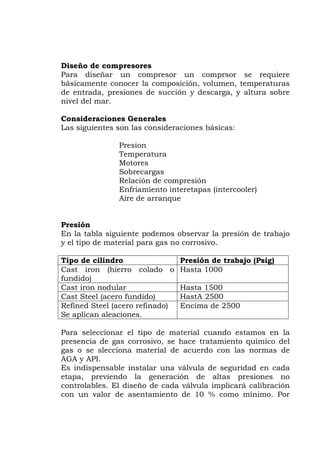 Diseño de compresores
Para diseñar un compresor un comprsor se requiere
básicamente conocer la composición, volumen, temperaturas
succión y descarga, y altura sobre
son las consideraciones básicas:
Motores
gas
mpresión
nto interetapas (intercooler)
que
Presión
n la tabla siguiente podemos observar la presión de trabajo
el tipo de material para gas no corrosivo.
de entrada, presiones de
nivel del mar.
Consideraciones Generales
Las siguientes
Presion
Temperatura
Sobrecar
Relación de co
Enfriamie
Aire de arran
E
y
Tipo de cilindro Presión de trabajo (Psig)
Cast iron (hierro colado o Hasta 1000
fundido)
Cast iron nodular Hasta 1500
Cast Steel (acero fundido) HastA 2500
Refined Steel (acero refinado)
es.
Encima de 2500
Se aplican aleacion
Para seleccionar el tipo de ma amos en la
sivo, se hace tratamiento químico del
as o se slecciona material de acuerdo con las normas de
. El diseño de cada válvula implicará calibración
con un valor de asentamiento de 10 % como mínimo. Por
terial cuando est
presencia de gas corro
g
AGA y API.
Es indispensable instalar una válvula de seguridad en cada
etapa, previendo la generación de altas presiones no
controlables
 