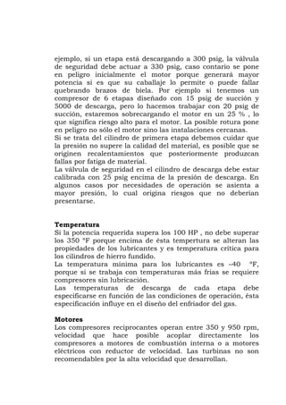 ejemplo, si un etapa está descargando a 300 psig, la válvula
de seguridad debe actuar a 330 psig, caso contario se pone
en peligro inicialmente el motor porque generará mayor
potencia si es que su caballaje lo permite o puede fallar
quebrando brazos de biela. Por ejemplo si tenemos un
compresor de 6 etapas diseñado con 15 psig de succión y
5000 de descarga, pero lo hacemos trabajar con 20 psig de
succión, estaremos sobrecargando el motor en un 25 % , lo
que significa riesgo alto para el motor. La posible rotura pone
en peligro no sólo el motor sino las instalaciones cercanas.
Si se trata del cilindro de primera etapa debemos cuidar que
la presión no supere la calidad del material, es posible que se
originen recalentamientos que posteriormente produzcan
fallas por fatiga de material.
La válvula de seguridad en el cilindro de descarga debe estar
calibrada con 25 psig encima de la presión de descarga. En
algunos casos por necesidades de operación se asienta a
mayor presión, lo cual origina riesgos que no deberían
requerida supera los 100 HP , no debe superar
s 350 ºF porque encima de ésta tempertura se alteran las
ropiedades de los lubricantes y es temperatura crítica para
hierro fundido.
rga de cada etapa debe
los
ompresores a motores de combustión interna o a motores
con reductor de velocidad. Las turbinas no son
recomendables por la alta velocidad que desarrollan.
presentarse.
Temperatura
Si la potencia
lo
p
los cilindros de
La temperatura mínima para los lubricantes es –40 ºF,
porque si se trabaja con temperaturas más frias se requiere
compresores sin lubricación.
Las temperaturas de desca
especificarse en función de las condiciones de operación, ésta
especificación influye en el diseño del enfriador del gas.
Motores
Los compresores reciprocantes operan entre 350 y 950 rpm,
velocidad que hace posible acoplar directamente
c
eléctricos
 