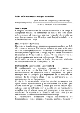 BHPs mínimos requeridos por un motor
(BHP Normal del compresor) (Factor de carga)
BHP (mín requeridos) = -----------------------------------------------------------
Eficiencia mecánica de la transmisión
obrecargasS
Cualquier incremento en la presión de succión o de carga al
uy buen estado y con filtro (gorro de bruja) instalado en la
de carga.
nen materiales y diseños patentados
ue les permite aplicarlas. Se llega algunas veces a encontrar
de hasta 7.8 en compresores de
ando la
presor no podrá
abajar por los peligros que representa en el material del
estructura de los
l compresor o por motores
compresor resulta en sobrecarga al motor. Por ésta razón
debe operarse el compresor con un regulador de presión en
m
tubería o línea
Relación de compresión
En general la relación de compresión recomendada es de 5.0.
sin embargo algunos fabricantes aplican mayores relaciones
de compresión porque tie
q
Relaciones de Compresión
aire que cargan con cero psig y descargan 100 psig.
La Relación de compresión va ligada directamente al diseño
de resistencia de la barra del piston (ROD)
Enfriamiento interetapas ( intercooler )
El enfriamiento es necesario siempre y cu
temperatura no exceda los 350 º F porque si es mayor
definitivamente el conjunto motor com
tr
cilindro de la primera etapa y en la
componentes de los lubricantes.
El diseño de los enfriadores implica un sistema cerrado con
agua tratada químicamente y de radiadores con tubos por
donde circulan gas calente y tubos por donde circula agua
caliente que se enfriarán por la acción de los ventiladores
movidos por el mismo motor de
auxiliares. Es importante la dirección del viento para que los
ventiladores trabajen adecuadamente en campo.
El enfriamiento interetapas origina condensación de
hidrocarburos como propano, butano, pentano, hexano y
 