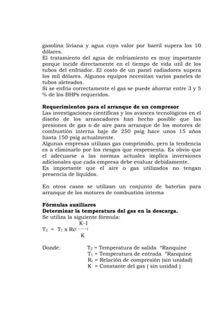 gasolina liviana y agua cuyo valor por barril supera los 10
dólares.
El tratamiento del agua de enfriamiento es muy importante
teados.
s avances tecnológicos en el
para arranque de los motores de
ombustión interna baje de 250 psig hace unos 15 años
o gas utilizados no tengan
eterminar la temperatura del gas en la descarga.
2 = T1 x Rc( -------)
ida ºRanquine
1 = Temperatura de entrada ºRanquine
= Relación de compresión (sin unidad)
K = Constante del gas ( sin unidad )
porque incide directamente en el tiempo de vida util de los
tubos del enfriador. El costo de un panel radiadores supera
los mil dólares. Algunos equipos necesitan varios paneles de
tubos ale
Si se enfría correctamente el gas se puede ahorrar entre 3 y 5
% de los BHPs requeridos.
Requerimientos para el arranque de un compresor
Las investigaciones científicas y lo
diseño de los arrancadores han hecho posible que las
presiones de gas o de aire
c
hasta 150 psig actualmente.
Algunas empresas utilizan gas comprimido, pero la tendencia
es a eliminarlo por los riesgos que respresenta. Es obvio que
el adecuarse a las normas actuales implica inversiones
adicionales que cada empresa debe evaluar debidamente.
Es importante que el aire
presencia de líquidos.
En otros casos se utilizan un conjunto de baterías para
arranque de los motores de combustión interna
Fórmulas auxiliares
D
Se utiliza la siguiente fórmula:
K-1
T
K
Donde: T2 = Temperatura de sal
T
Rc
 