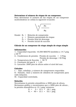 Determinar el número de etapas de un compresor.
Para determinar el número de las etapas de un compresor
Donde: Re = Relaci
n = Núme
Pn = Presión
Po
ple de etapa simple
(medidos a 14.7 psig
60 ºF
Presión de descarga = 40 Psig
a de Succión = 90 ºF
ción: 3000 pies de altura sobre el nivel del mar.
alcular:
resores requeridos
cilindros de compresión para
I.- Capacidad controlada.
co y encontramos que a 3000 pies de altura ,
.1 psig, entonces:
P1 = 5 + 13.1 = 18.1 psig
P2 = 40 + 13.1 = 53.1 psig
multicilindrico se utiliza la siguiente ecuación:
n Pn
Po
ón de compresión
ro aproximado de etapas
final de descarga
= Presión inicial de succión
Cálculo de un compresor de etapa sim
Información:
1.- Capacidad requerida: 10,500 MSCFD
y
2.- Condiciones de presión: Presión de succión = 5 Psig
3.- Temperatur
4.- Constante del gas K = 1.25
5.- Loca
C
I .- Tipo, caballaje, y número de comp
II.- Tamaño, clase y número de
cada máquina.
II
Solución
Necesitamos la presión atmosférica a 3000 pies de altura.
Revisamos gráfi
la presión atmosférica es 13
 