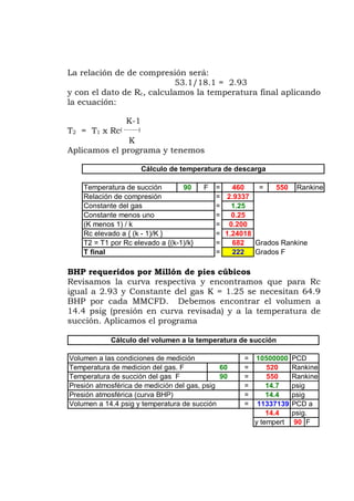 La relación de de compresión será:
53.1/18.1 = 2.93
y con el dato de inal aplicando
programa y tenemos
Revisamos la curva respectiva y encontramos que para Rc
igual a 2.93 y Constante del gas K = 1.25 se necesitan 64.9
BHP por cada MMCFD. Debemos encontrar el volumen a
4.4 psig (presión en curva revisada) y a la temperatura de
Rc, calculamos la temperatura f
la ecuación:
K-1
T2 = T1 x Rc( -------)
K
Aplicamos el
BHP requeridos por Millón de pies cúbicos
1
succión. Aplicamos el programa
Temperatura de succión 90 F = 460 = 550 Rankine
= 2.9337
Constante del gas = 1.25
Constante menos uno = 0.25
(K menos 1) / k = 0.200
Rc elevado a { (k - 1)/K } = 1.24018
T2 = T1 por Rc elevado a {(k-1)/k} = Grados Rankine
T final = 222 Grados F
álculo de temperatura de descargaC
Relación de compresión
682
Volumen a las condiciones de medición = 10500000 PCD
Temperatura de medicion del gas. F
Cálculo del volumen a la temperatura de succión
60 = 520 Rankine
Temperatura de succión del gas F 90 = 550 Rankine
Presión atmosférica de medición del gas, psig = 14.7 psig
Presión atmosférica (curva BHP) = 14.4 psig
Volumen a 14.4 psig y temperatura de succión = 11337139 PCD a
14.4 psig.
y tempert 90 F
 