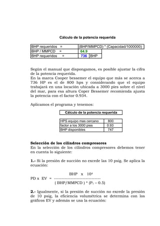 Según el manual que dispongamos, es posible a ar la cifra
de la potencia requerida.
n la marca Cooper bessemer el equipo que más se acerca a
36 HP es el de 800 hps y considerando que el equipo
abajará en una locación ubicada a 3000 pies sobre el nivel
del mar, para esa altura Coper Bessemer recomienda ajusta
xcede las 10 psig. Se aplica la
PD x EV =
2.- Igualm a presión
e 10 psig, la eficiencia volumétrica se determina con los
ráficos EV y además se usa la ecuación:
BHP requeridos = (BHP/MMPCD) * (Capacidad/1000000)
BHP / MMPCD = 64.9
BHP requeridos = 736 BHP
Cálculo de la potencia requerida
just
E
7
tr
la potencia con el factor 0.934.
Aplicamos el programa y tenemos:
HPS equipo mas cercano 800
000 pies 0.93
BHP disponibles 747
Cálculo de la potencia requerida
factor a los 3
Selección de los cilindros compresores
En la selección de los cilindros compresores debemos tener
en cuenta lo siguiente:
1.- Si la presión de succión no e
ecuación:
BHP x 104
-------------------------------
( BHP/MMPCD ) * (P1 – 0.5)
ente, si la presión de succión no excede l
d
g
 