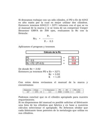 Si deseamos trabajar con un sólo cilindro, el PD x Ev de 6542
s alto razón por la cual es mejor utilizar dos cilindros.
/2 = 3271 volumen con el que se va
al manual de la marca y si se trata de un compresor Cooper
fórmula:
Apli
c = 3.02
1.25
el manual de la marca y
Ev
e
Entonces tenemos 6542
Bessemer GMVA de 300 rpm, evaluamos la Rc con la
P2
Rc2 = ------------
P1 - 0.5
camos el program y tenemos
De donde Rc = 3.02
Entonces ya tenemos PD x Ev = 3271
R
K =
on estos datos revisamosC
encontramos:
Diámetro Clase % Clearance PD EV PD x
32” CF5 - 14 8.4 3980 0.846 = 3365
requeri
Si no dis te
na lista de los cilindros que fabrica y en base a nuestros
el apropiado. No debemos olvidar que
etalurgia que utiliza en
Cálculo de la Rc
P2 53.1
P1 - 0.5 = 17.6
Rc = P2 / (P1-0.5) = 3.02
=
Podemos concluir que es el cilindro apropiado para nuestro
miento.
ponemos del manual es posible solicitar al fabrican
u
cálculos seleccionar
cada fabricante tiene patentes de la m
us c indr s.s il o
 