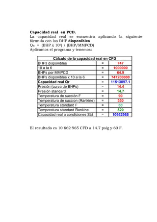 Capacidad real en PCD.
siguiente
rmula con los BHP disponibles
R = (BHP x 106) / (BHP/MMPCD)
plicamos el programa y tenemos:
747
64.9
747200000
11513097.1
Presión (curva de BHPs) 14.4
Presión standard
Temperatura de succión F
Temperatura de succion (Rankine)
Temperatura standard F
Temperatura standard Rankine 520
Capacidad real a condiciones Std 10662965=
=
=
=
=
=
=
=
=
Cálculo de la capacidad real en CFD
=
=
La capacidad real se encuentra aplicando la
fó
Q
A
BHPs disponibles
10 a la 6 1000000
BHPs por MMPCD
=
BHPs disponibles x 10 a la 6
Capacidad real Qr
14.7
90
550
60
El resultado es 10 662 965 CFD a 14.7 psig y 60 F.
 