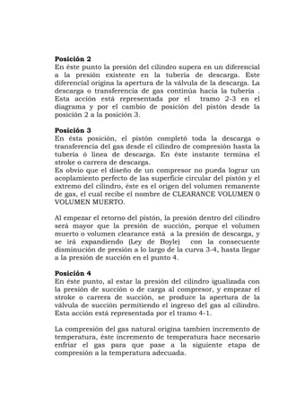 Posición 2
En éste punto la presión del cilindro supera en un diferencial
a la presión existente en la tubería de descarga. Este
diferencial origina la apertura de la válvula de la descarga. La
descarga o transferencia de gas continúa hacia la tubería .
Esta acción está representada por el tramo 2-3 en el
diagrama y por el cambio de posición del pistón desde la
posición 2 a la posición 3.
Posición 3
En ésta posición, el pistón completó toda la descarga o
transferencia del gas desde el cilindro de compresión hasta la
tubería ó linea de descarga. En éste instante termina el
stroke o carrera de descarga.
Es obvio que el diseño de un compresor no pueda lograr un
acoplamiento perfecto de las superficie circular del pistón y el
extremo del cilindro, éste es el origen del volumen remanente
de gas, el cual recibe el nombre de CLEARANCE VOLUMEN 0
VOLUMEN MUERTO.
Al empezar el retorno del pistón, la presión dentro del cilindro
será mayor que la presión de succión, porque el volumen
muerto o volumen clearance está a la presión de descarga, y
se irá expandiendo (Ley de Boyle) con la consecuente
disminución de presión a lo largo de la curva 3-4, hasta llegar
a la presión de succión en el punto 4.
Posición 4
En éste punto, al estar la presión del cilindro igualizada con
la presión de succión o de carga al compresor, y empezar el
stroke o carrera de succión, se produce la apertura de la
válvula de succión permitiendo el ingreso del gas al cilindro.
Esta acción está representada por el tramo 4-1.
La compresión del gas natural origina tambien incremento de
temperatura, éste incremento de temperatura hace necesario
enfriar el gas para que pase a la siguiente etapa de
compresión a la temperatura adecuada.
 