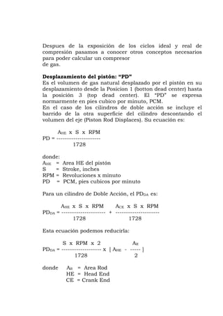 Despues de la exposición de los ciclos ideal y real de
compresión pasamos a conocer otros conceptos necesarios
para poder calcular un compresor
de gas.
Desplazamiento del pistón: “PD”
Es el volumen de gas natural desplazado por el pistón en su
desplazamiento desde la Posicion 1 (botton dead center) hasta
la posición 3 (top dead center). El “PD” se expresa
normarmente en pies cubico por minuto, PCM.
En el caso de los cilindros de doble acción se incluye el
barrido de la otra superficie del cilindro descontando el
volumen del eje (Piston Rod Displaces). Su ecuación es:
AHE x S x RPM
PD = ---------------------
1728
donde:
AHE = Area HE del pistón
S = Stroke, inches
RPM = Revoluciones x minuto
PD = PCM, pies cubicos por minuto
Para un cilindro de Doble Acción, el PDDA es:
AHE x S x RPM ACE x S x RPM
PDDA = --------------------- + ---------------------
1728 1728
Esta ecuación podemos reducirla:
S x RPM x 2 AR
PDDA = ------------------- x [ AHE - ----- ]
1728 2
donde AR = Area Rod
HE = Head End
CE = Crank End
 