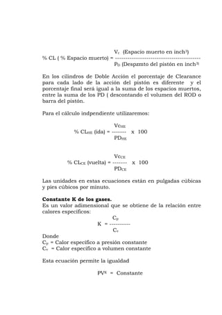 Vc (Espacio muerto en inch3)
CL ( % Espacio muerto) = -----------------------------------------
h3)
ara cada lado de la acción del pistón es diferente y el
pendiente utilizaremos:
% CLHE (ida) = ------- x 100
VcCE
% CLCE (vuelta) = ------- x 100
están en pulgadas cúbicas
pies cúbicos por minuto.
s un valor adimensional que se obtiene de la relación entre
K = ----------
fico a presión constante
lor específico a volumen constante
ante
%
PD (Despzmto del pistón en inc
En los cilindros de Doble Acción el porcentaje de Clearance
p
porcentaje final será igual a la suma de los espacios muertos,
entre la suma de los PD ( descontando el volumen del ROD o
barra del pistón.
Para el cálculo ind
VcHE
PDHE
PDCE
Las unidades en estas ecuaciones
y
Constante K de los gases.
E
calores específicos:
Cp
Cv
Donde
Cp = Calor especí
Cv = Ca
Esta ecuación permite la igualdad
PVK = Const
 