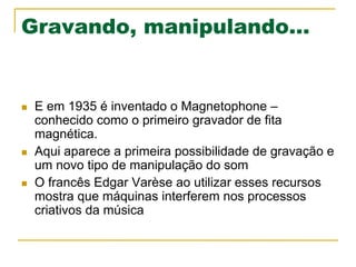 Gravando, manipulando...
n  E em 1935 é inventado o Magnetophone –
conhecido como o primeiro gravador de fita
magnética.
n  Aqui aparece a primeira possibilidade de gravação e
um novo tipo de manipulação do som
n  O francês Edgar Varèse ao utilizar esses recursos
mostra que máquinas interferem nos processos
criativos da música
 
