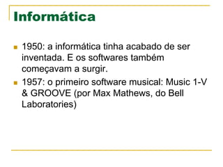 Informática
n  1950: a informática tinha acabado de ser
inventada. E os softwares também
começavam a surgir.
n  1957: o primeiro software musical: Music 1-V
& GROOVE (por Max Mathews, do Bell
Laboratories)
 