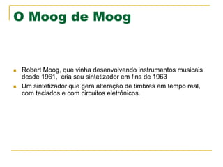 O Moog de Moog
n  Robert Moog, que vinha desenvolvendo instrumentos musicais
desde 1961, cria seu sintetizador em fins de 1963
n  Um sintetizador que gera alteração de timbres em tempo real,
com teclados e com circuitos eletrônicos.
 