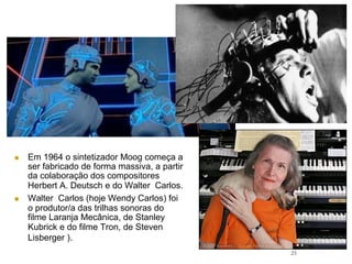 23
n  Em 1964 o sintetizador Moog começa a
ser fabricado de forma massiva, a partir
da colaboração dos compositores
Herbert A. Deutsch e do Walter Carlos.
n  Walter Carlos (hoje Wendy Carlos) foi
o produtor/a das trilhas sonoras do
filme Laranja Mecânica, de Stanley
Kubrick e do filme Tron, de Steven
Lisberger ).
 